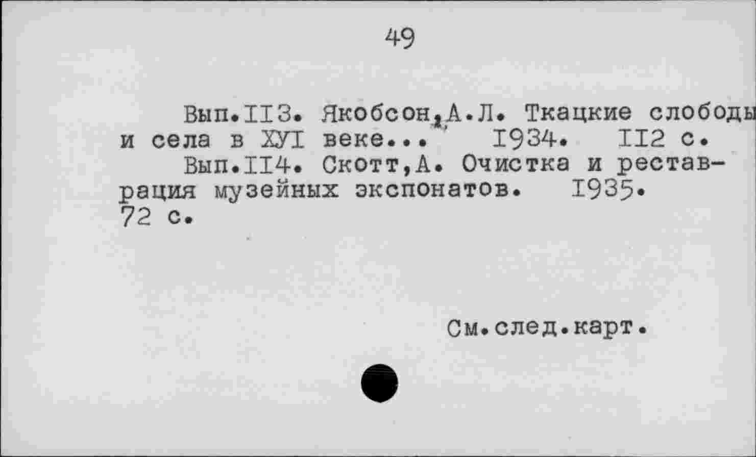 ﻿49
Вып.ИЗ. ЯкобсондА.Л. Ткацкие слободы и села в ХУТ. веке... ’	1934.	112 с.
Вып.114. Скотт,А. Очистка и реставрация музейных экспонатов. 1935» 72 с.
См.след.карт